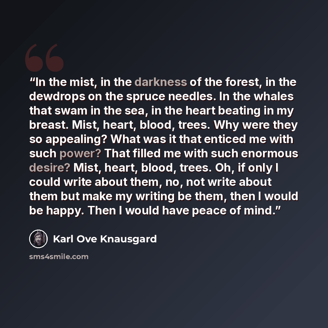 “In the mist, in the darkness of the forest, in the dewdrops on the spruce needles. In the whales that swam in the sea, in the heart beating in my breast. Mist, heart, blood, trees. Why were they so appealing? What was it that enticed me with such power? That filled me with such enormous desire?…” quote by Karl Ove Knausgård