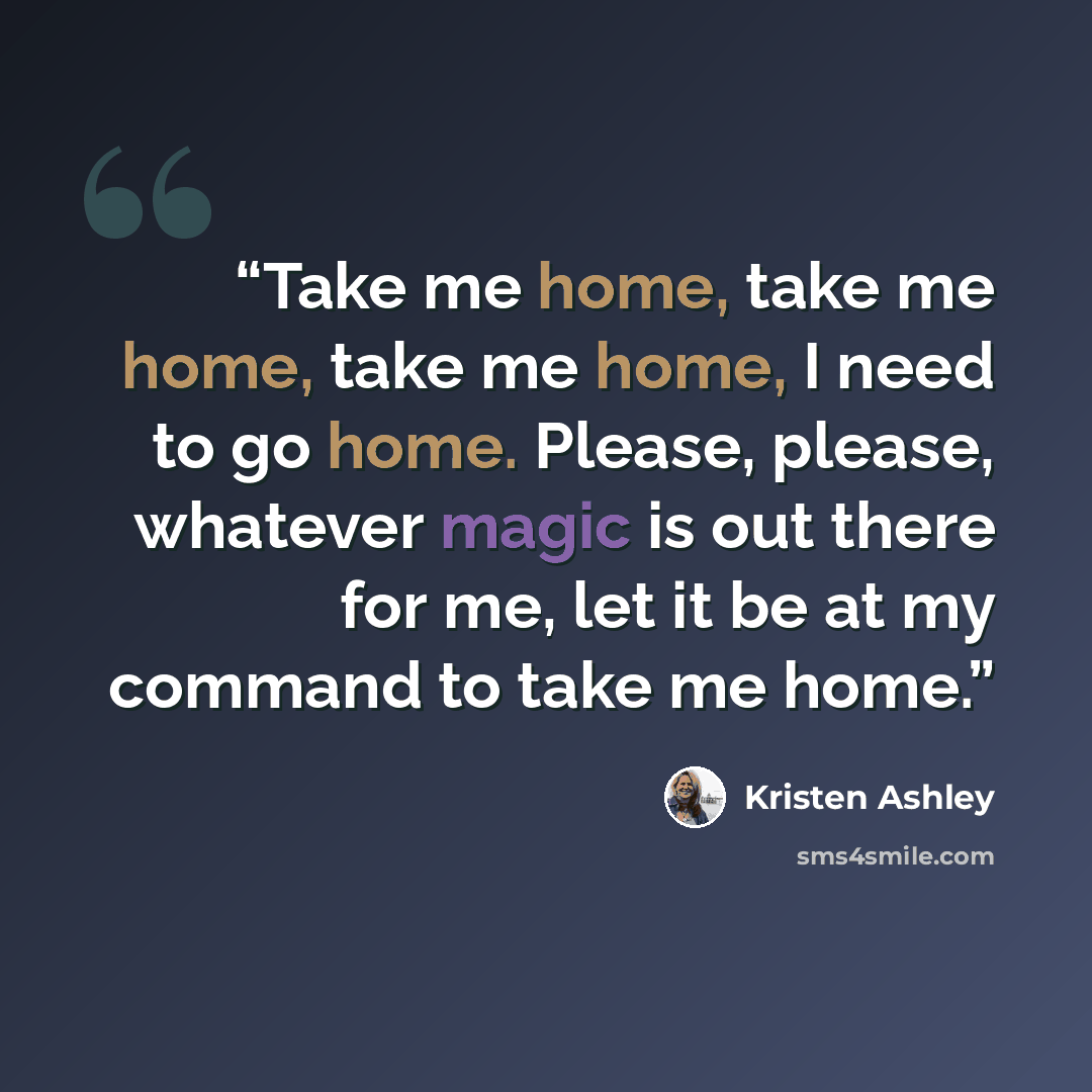 “Take me home, take me home, take me home, I need to go home. Please, please, whatever magic is out there for me, let it be at my command to take me home.” quote by Kristen Ashley