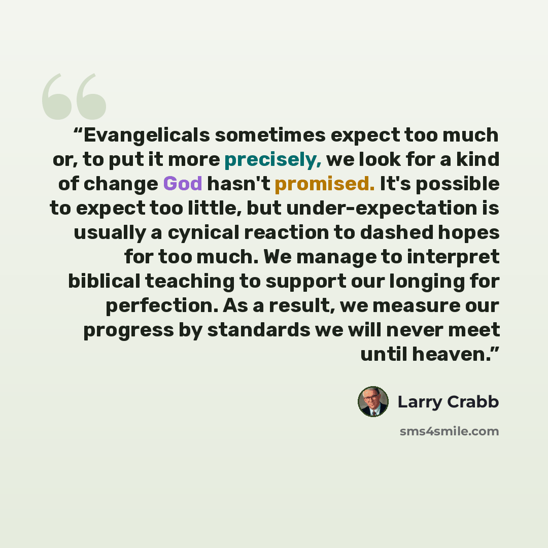 “Evangelicals sometimes expect too much or, to put it more precisely, we look for a kind of change God hasn't promised. It's possible to expect too little, but under-expectation is usually a cynical reaction to dashed hopes for too much. We manage to interpret biblical teaching to support our…” quote by Larry Crabb