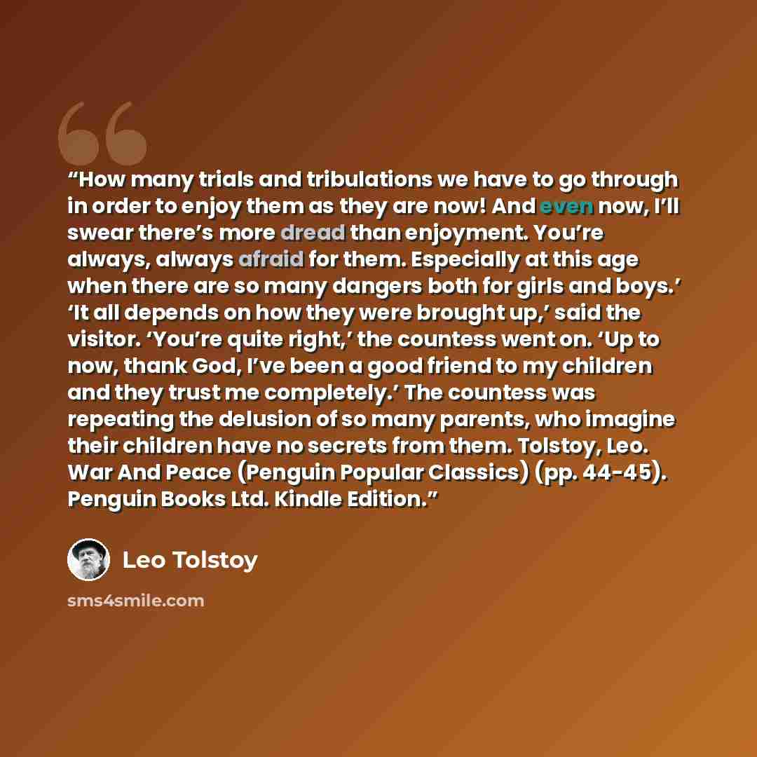 “How many trials and tribulations we have to go through in order to enjoy them as they are now! And even now, I’ll swear there’s more dread than enjoyment. You’re always, always afraid for them. Especially at this age when there are so many dangers both for girls and boys.’ ‘It all depends on how…” quote by Leo Tolstoy