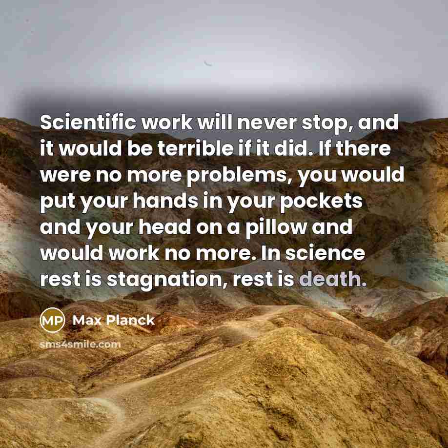 “Scientific work will never stop, and it would be terrible if it did. If there were no more problems, you would put your hands in your pockets and your head on a pillow and would work no more. In science rest is stagnation, rest is death.” quote by Max Planck