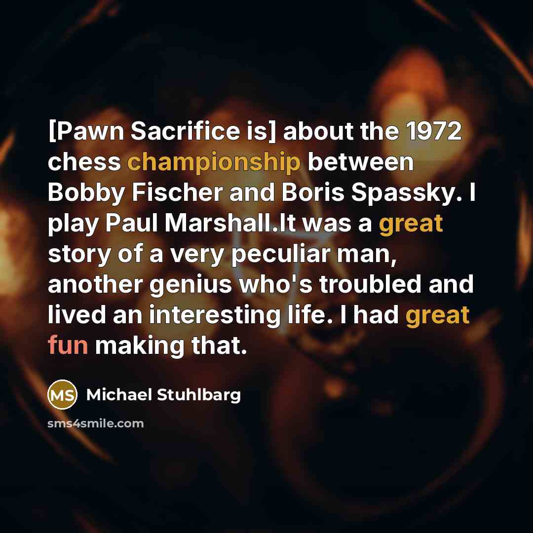 “[Pawn Sacrifice is] about the 1972 chess championship between Bobby Fischer and Boris Spassky. I play Paul Marshall.It was a great story of a very peculiar man, another genius who's troubled and lived an interesting life. I had great fun making that.” quote by Michael Stuhlbarg