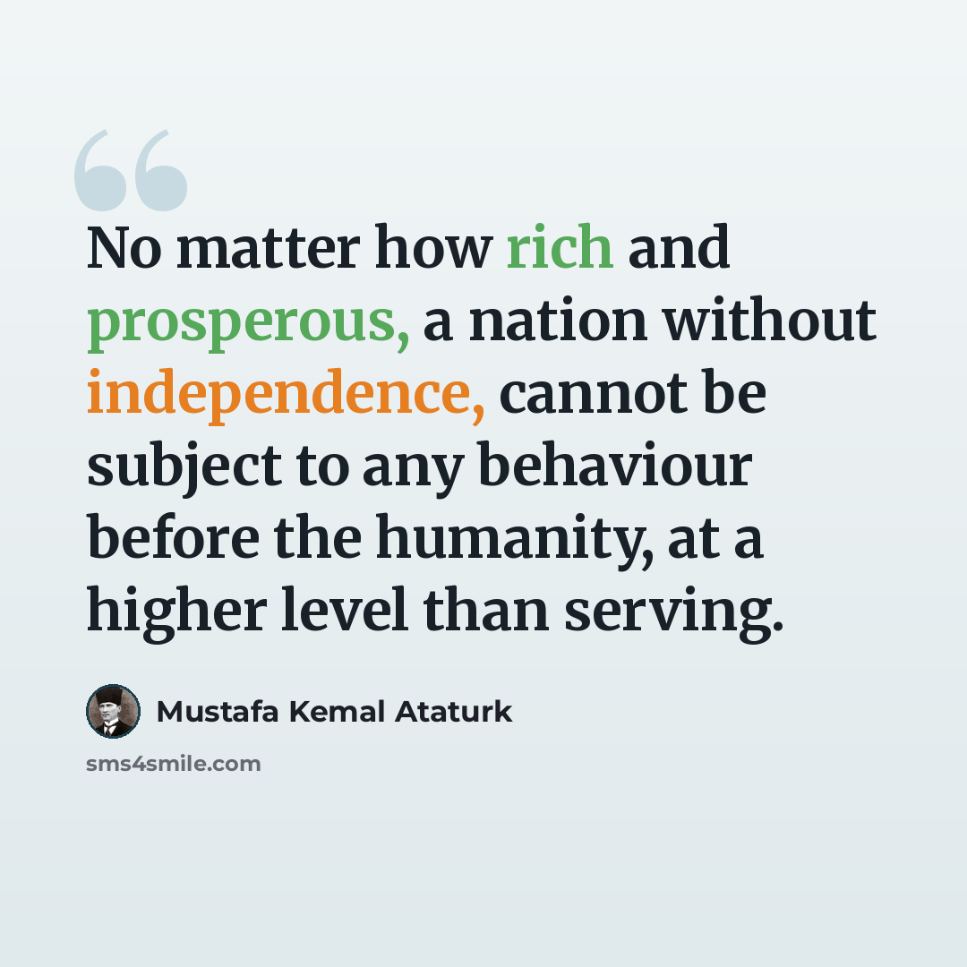 “No matter how rich and prosperous, a nation without independence, cannot be subject to any behaviour before the humanity, at a higher level than serving.” quote by Mustafa Kemal Ataturk