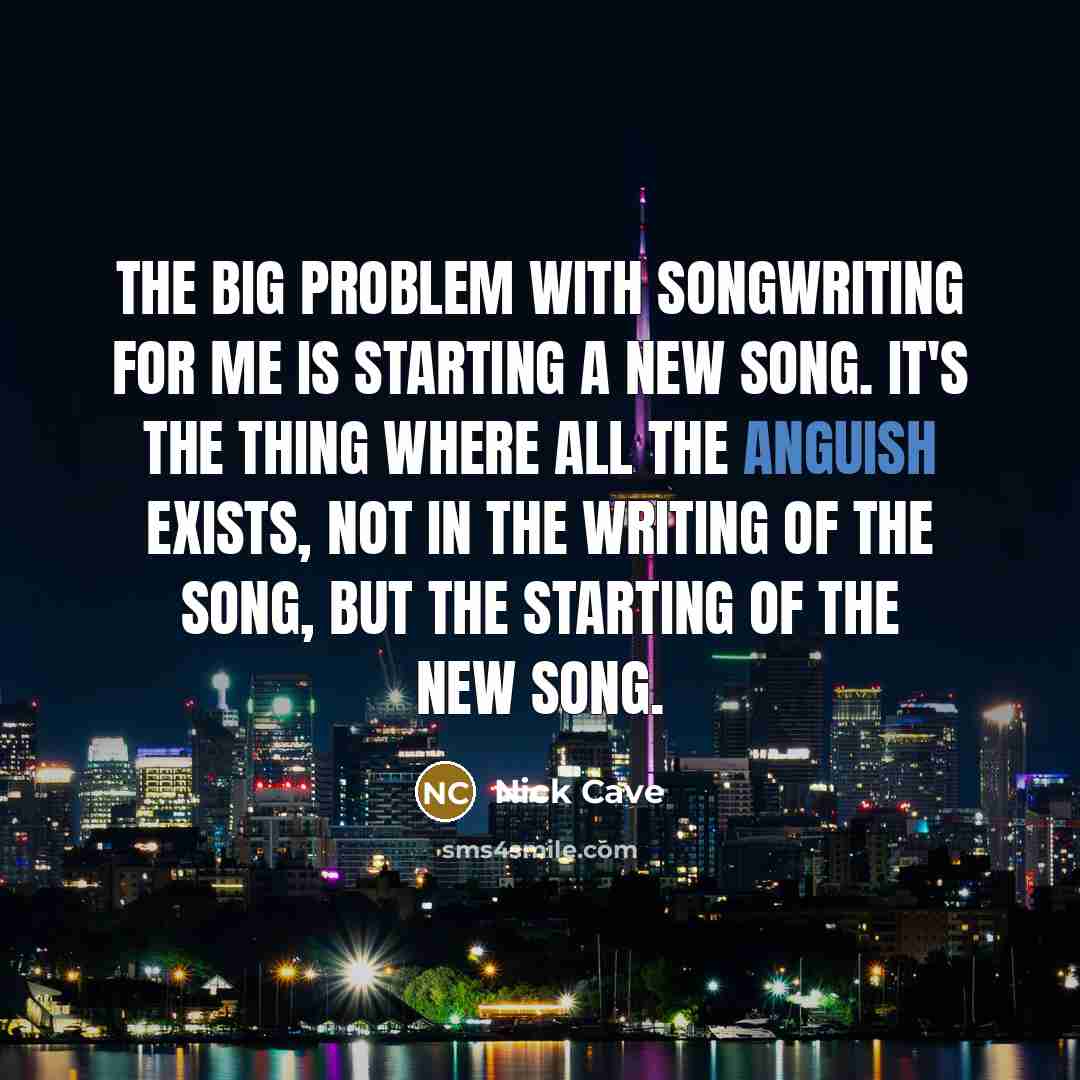 “The big problem with songwriting for me is starting a new song. It's the thing where all the anguish exists, not in the writing of the song, but the starting of the new song.” quote by Nick Cave