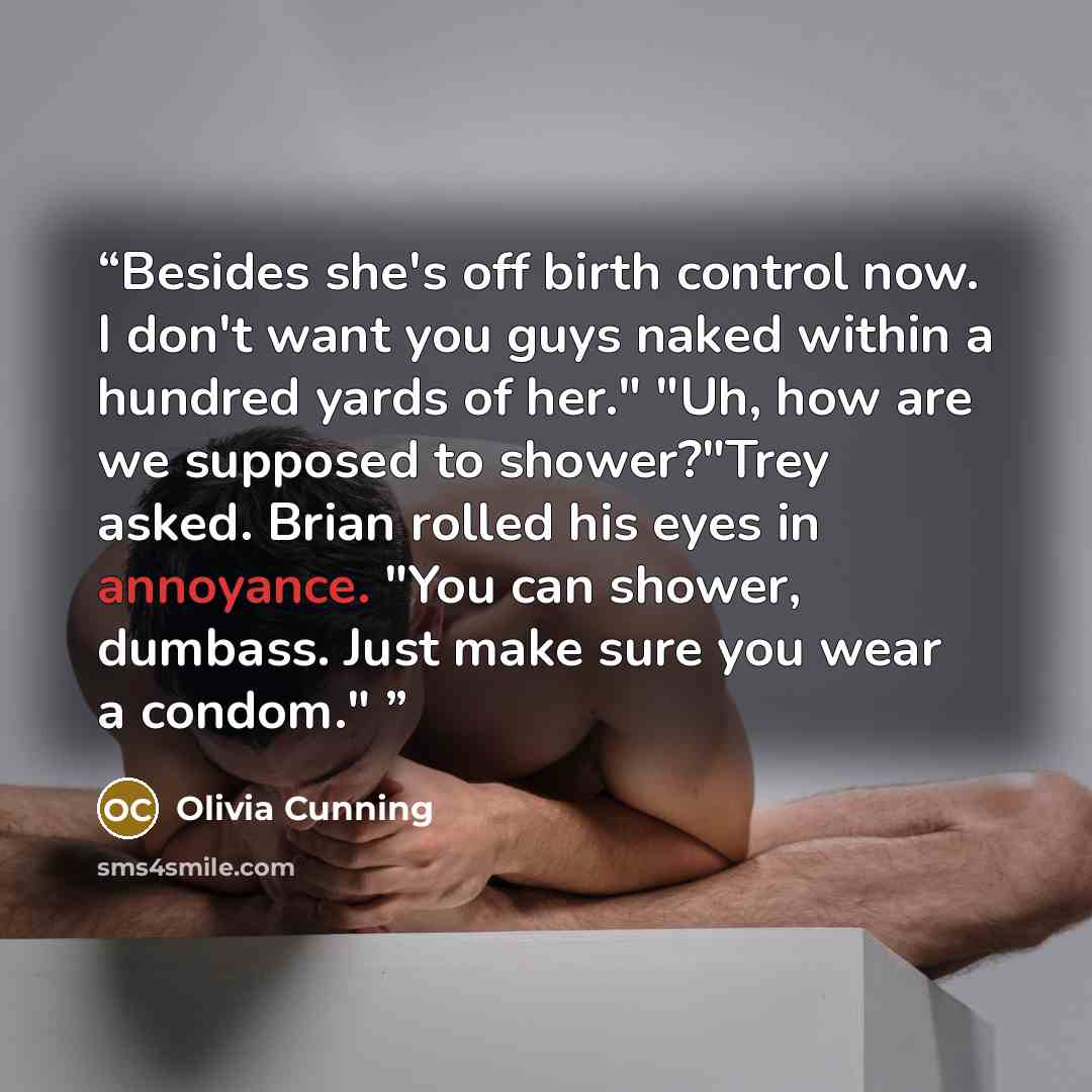 “Besides she's off birth control now. I don't want you guys naked within a hundred yards of her." "Uh, how are we supposed to shower?"Trey asked. Brian rolled his eyes in annoyance. "You can shower, dumbass. Just make sure you wear a condom."” quote by Olivia Cunning