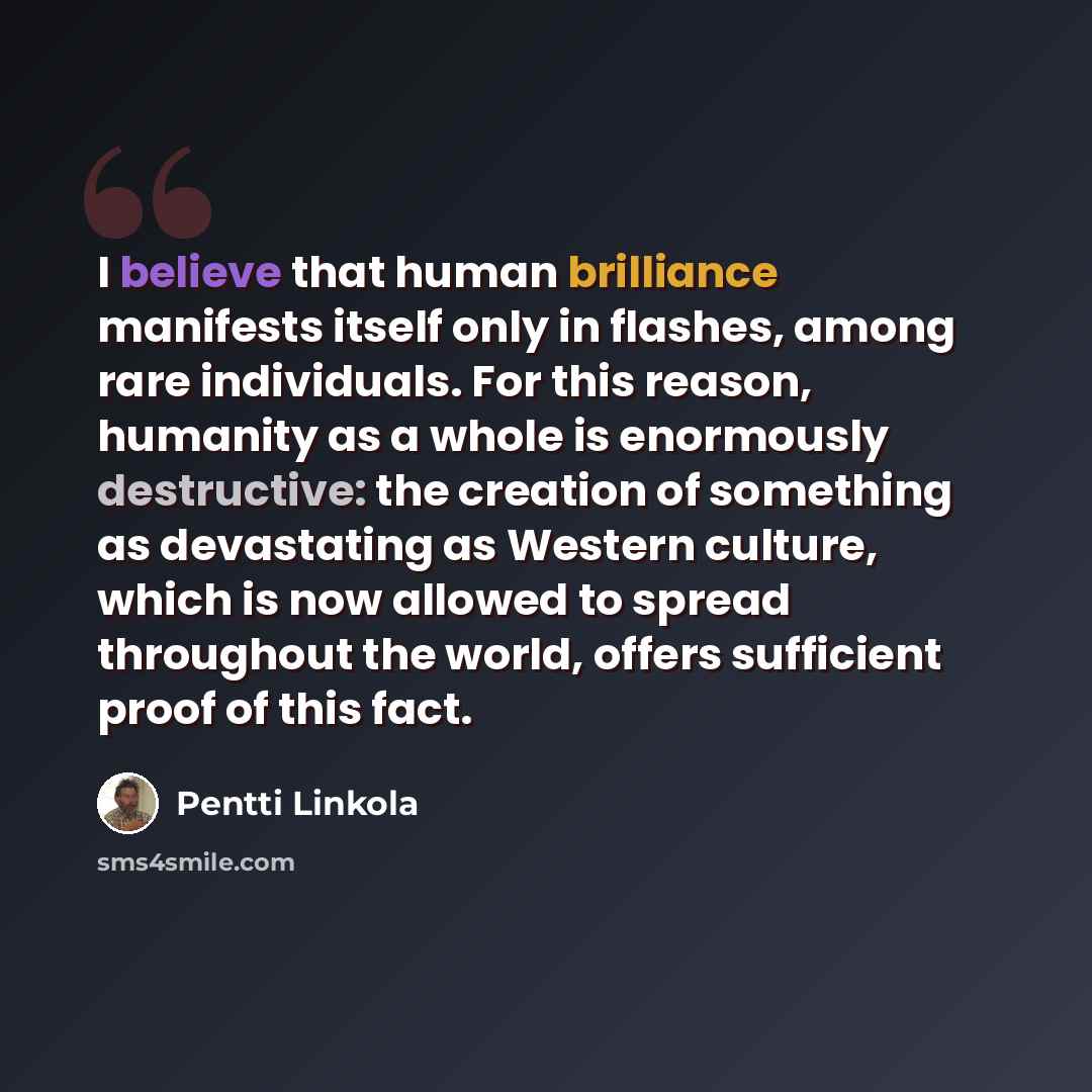 “I believe that human brilliance manifests itself only in flashes, among rare individuals. For this reason, humanity as a whole is enormously destructive: the creation of something as devastating as Western culture, which is now allowed to spread throughout the world, offers sufficient proof of…” quote by Pentti Linkola