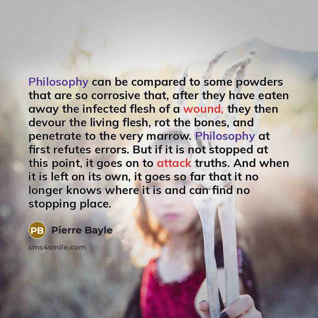 “Philosophy can be compared to some powders that are so corrosive that, after they have eaten away the infected flesh of a wound, they then devour the living flesh, rot the bones, and penetrate to the very marrow. Philosophy at first refutes errors. But if it is not stopped at this point, it goes…” quote by Pierre Bayle