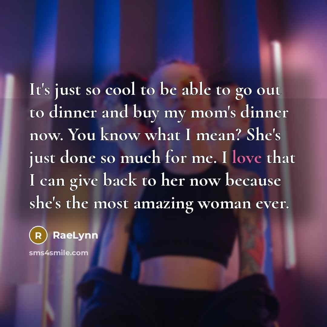 “It's just so cool to be able to go out to dinner and buy my mom's dinner now. You know what I mean? She's just done so much for me. I love that I can give back to her now because she's the most amazing woman ever.” quote by RaeLynn