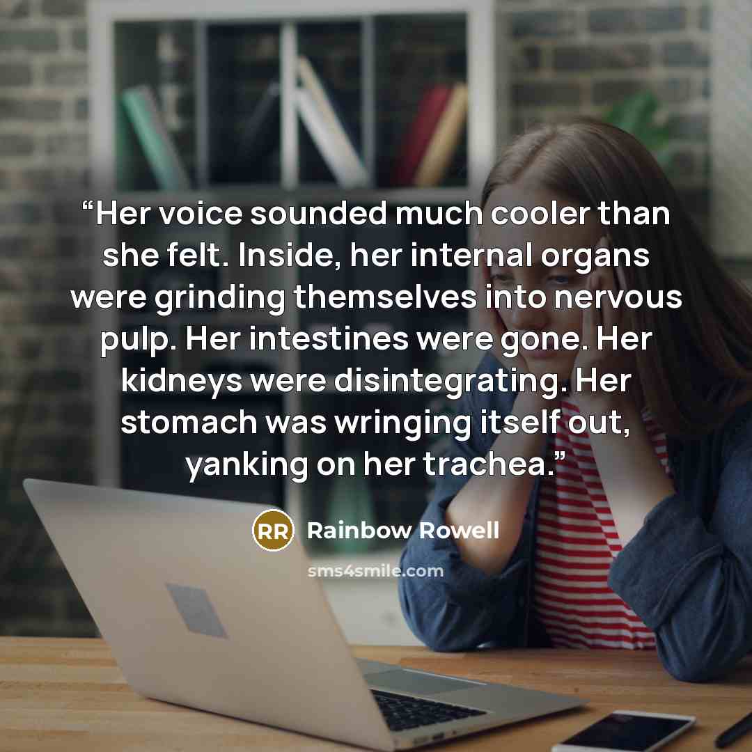 “Her voice sounded much cooler than she felt. Inside, her internal organs were grinding themselves into nervous pulp. Her intestines were gone. Her kidneys were disintegrating. Her stomach was wringing itself out, yanking on her trachea.” quote by Rainbow Rowell