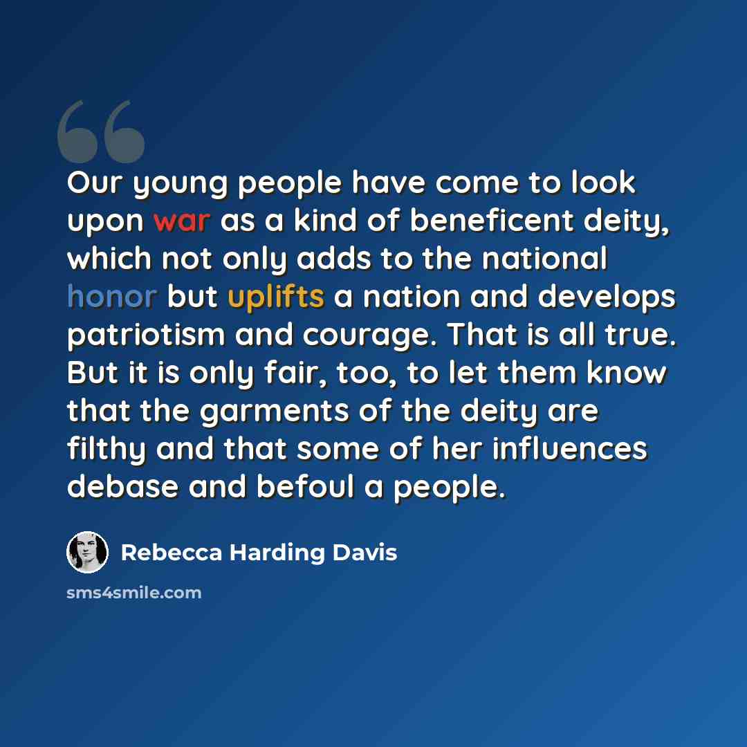 “Our young people have come to look upon war as a kind of beneficent deity, which not only adds to the national honor but uplifts a nation and develops patriotism and courage. That is all true. But it is only fair, too, to let them know that the garments of the deity are filthy and that some of her…” quote by Rebecca Harding Davis