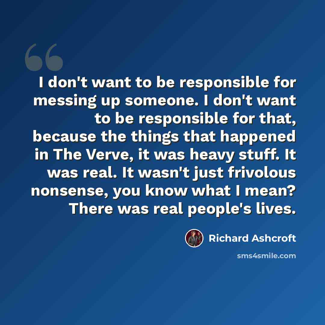 “I don't want to be responsible for messing up someone. I don't want to be responsible for that, because the things that happened in The Verve, it was heavy stuff. It was real. It wasn't just frivolous nonsense, you know what I mean? There was real people's lives.” quote by Richard Ashcroft