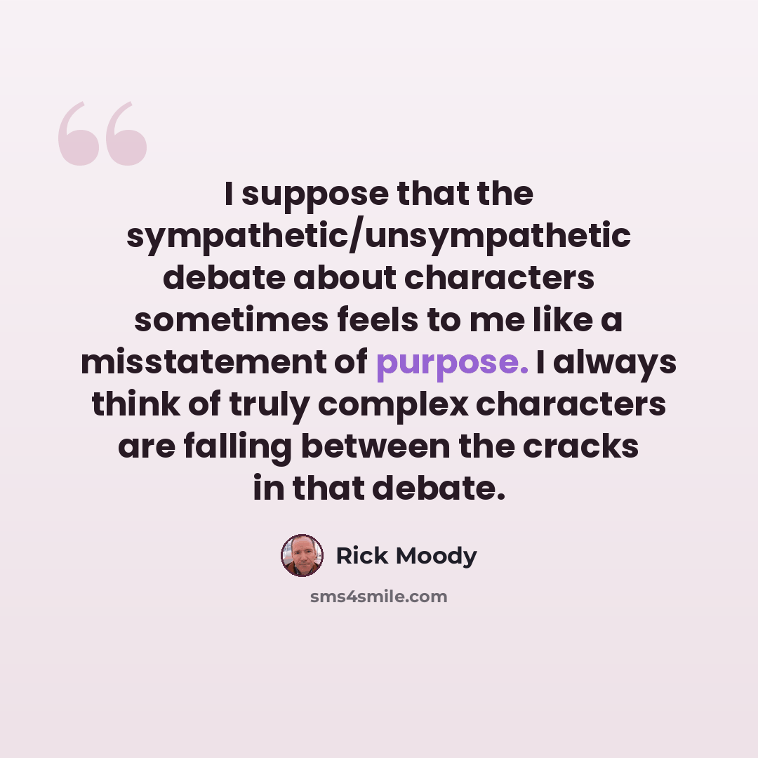 “I suppose that the sympathetic/unsympathetic debate about characters sometimes feels to me like a misstatement of purpose. I always think of truly complex characters are falling between the cracks in that debate.” quote by Rick Moody