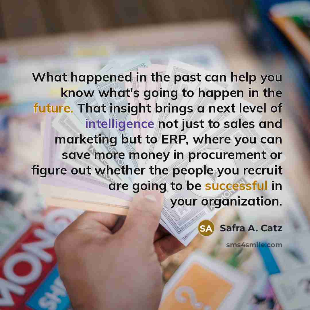 “What happened in the past can help you know what's going to happen in the future. That insight brings a next level of intelligence not just to sales and marketing but to ERP, where you can save more money in procurement or figure out whether the people you recruit are going to be successful in…” quote by Safra A. Catz
