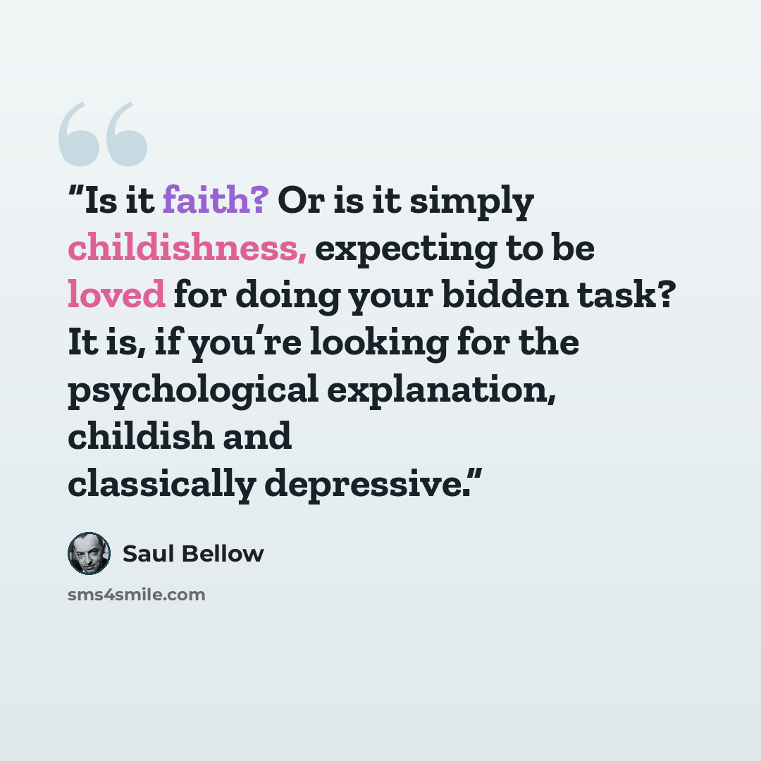 “Is it faith? Or is it simply childishness, expecting to be loved for doing your bidden task? It is, if you’re looking for the psychological explanation, childish and classically depressive.” quote by Saul Bellow