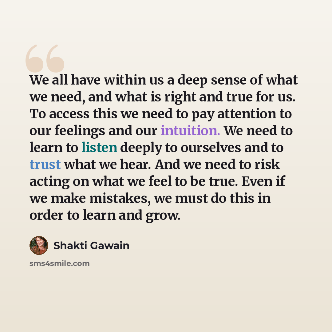 “We all have within us a deep sense of what we need, and what is right and true for us. To access this we need to pay attention to our feelings and our intuition. We need to learn to listen deeply to ourselves and to trust what we hear. And we need to risk acting on what we feel to be true. Even if…” quote by Shakti Gawain