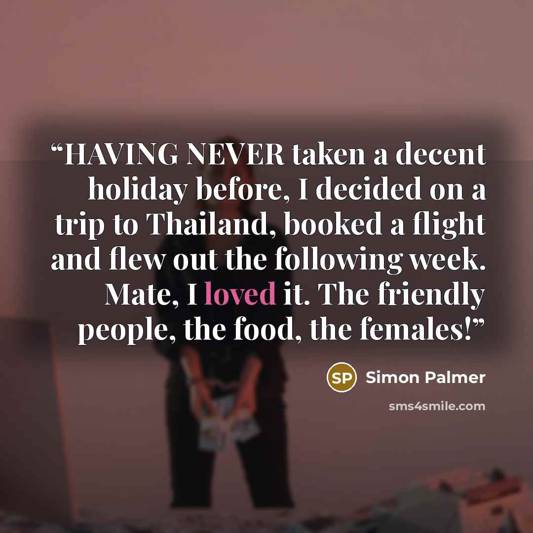 “HAVING NEVER taken a decent holiday before, I decided on a trip to Thailand, booked a flight and flew out the following week. Mate, I loved it. The friendly people, the food, the females!” quote by Simon Palmer