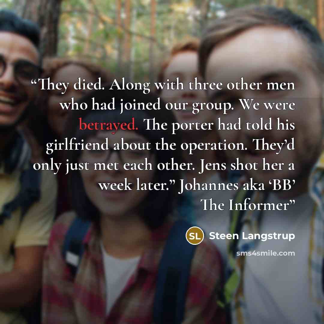 “They died. Along with three other men who had joined our group. We were betrayed. The porter had told his girlfriend about the operation. They’d only just met each other. Jens shot her a week later.” Johannes aka ‘BB’ The Informer” quote by Steen Langstrup