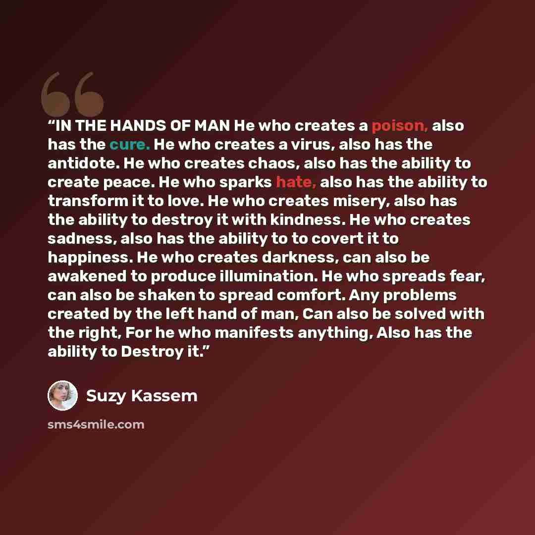 “IN THE HANDS OF MAN He who creates a poison, also has the cure. He who creates a virus, also has the antidote. He who creates chaos, also has the ability to create peace. He who sparks hate, also has the ability to transform it to love. He who creates misery, also has the ability to destroy it…” quote by Suzy Kassem