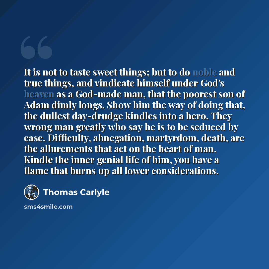 “It is not to taste sweet things; but to do noble and true things, and vindicate himself under God's heaven as a God-made man, that the poorest son of Adam dimly longs. Show him the way of doing that, the dullest day-drudge kindles into a hero. They wrong man greatly who say he is to be seduced by…” quote by Thomas Carlyle