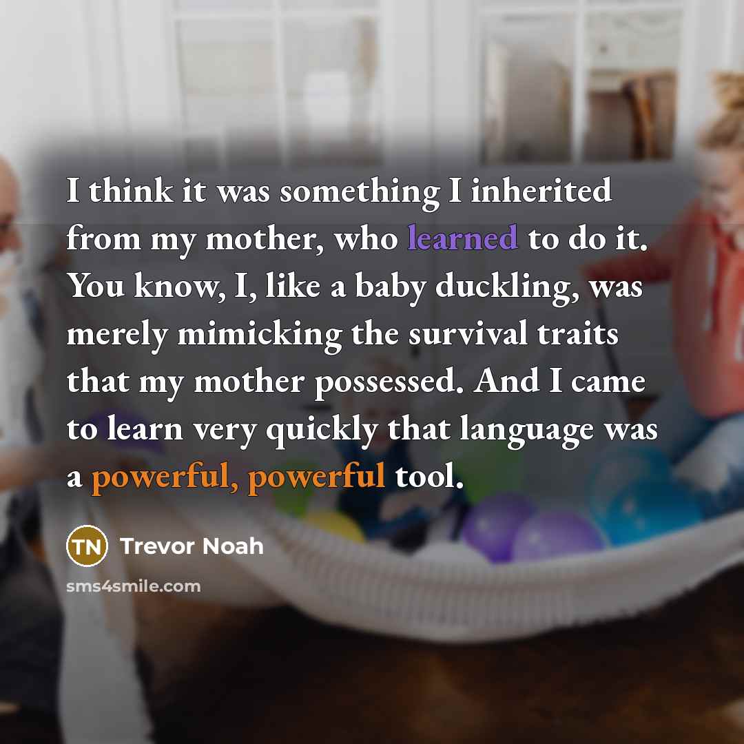“I think it was something I inherited from my mother, who learned to do it. You know, I, like a baby duckling, was merely mimicking the survival traits that my mother possessed. And I came to learn very quickly that language was a powerful, powerful tool.” quote by Trevor Noah