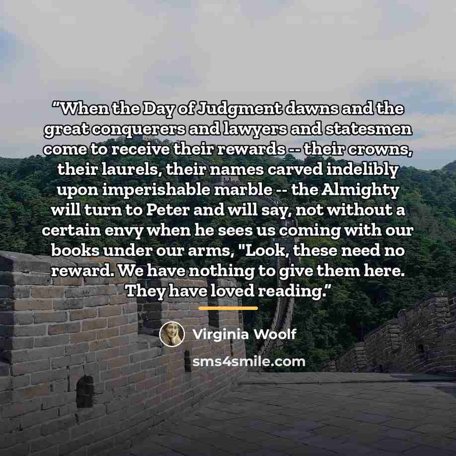 “When the Day of Judgment dawns and the great conquerers and lawyers and statesmen come to receive their rewards -- their crowns, their laurels, their names carved indelibly upon imperishable marble -- the Almighty will turn to Peter and will say, not without a certain envy when he sees us coming…” quote by Virginia Woolf