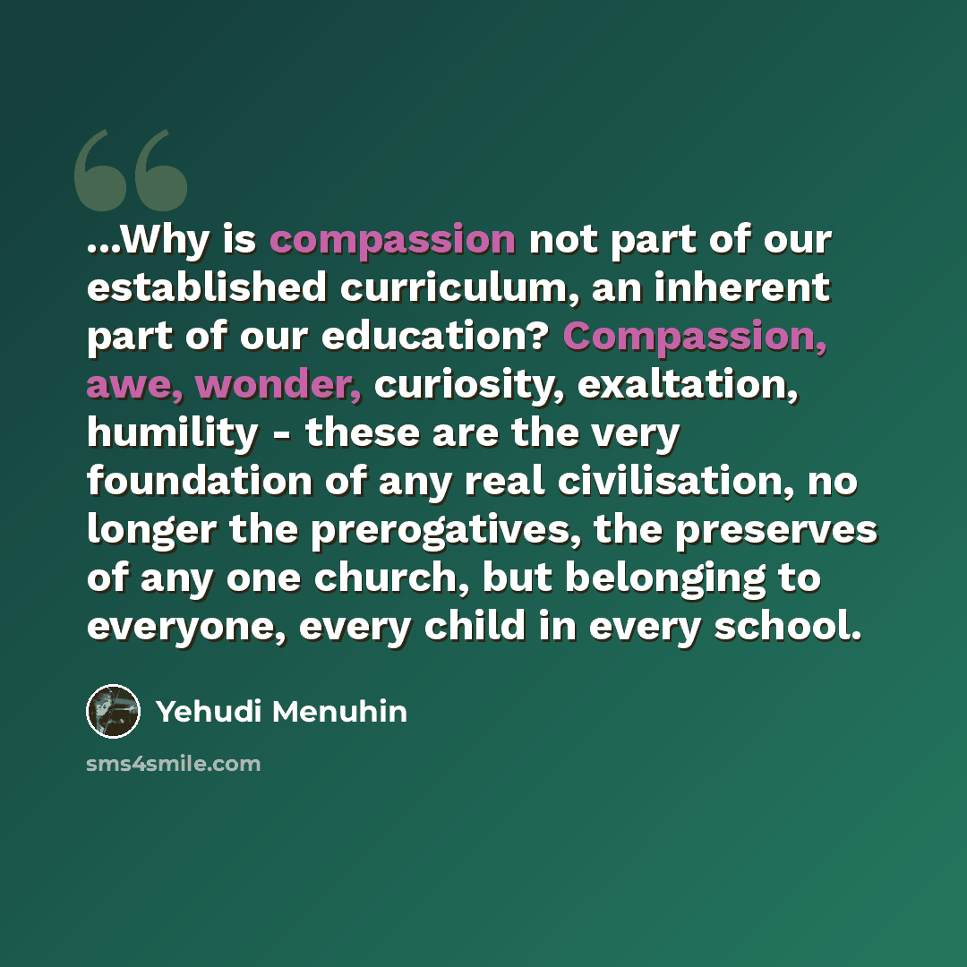 “...Why is compassion not part of our established curriculum, an inherent part of our education? Compassion, awe, wonder, curiosity, exaltation, humility - these are the very foundation of any real civilisation, no longer the prerogatives, the preserves of any one church, but belonging to everyone…” quote by Yehudi Menuhin