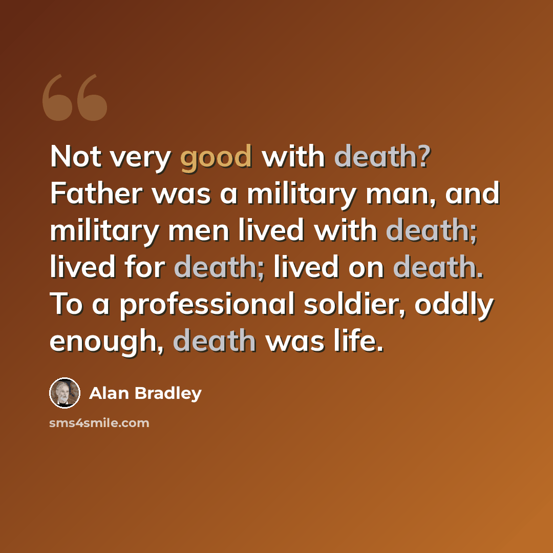 “Not very good with death? Father was a military man, and military men lived with death; lived for death; lived on death. To a professional soldier, oddly enough, death was life.” quote by Alan Bradley