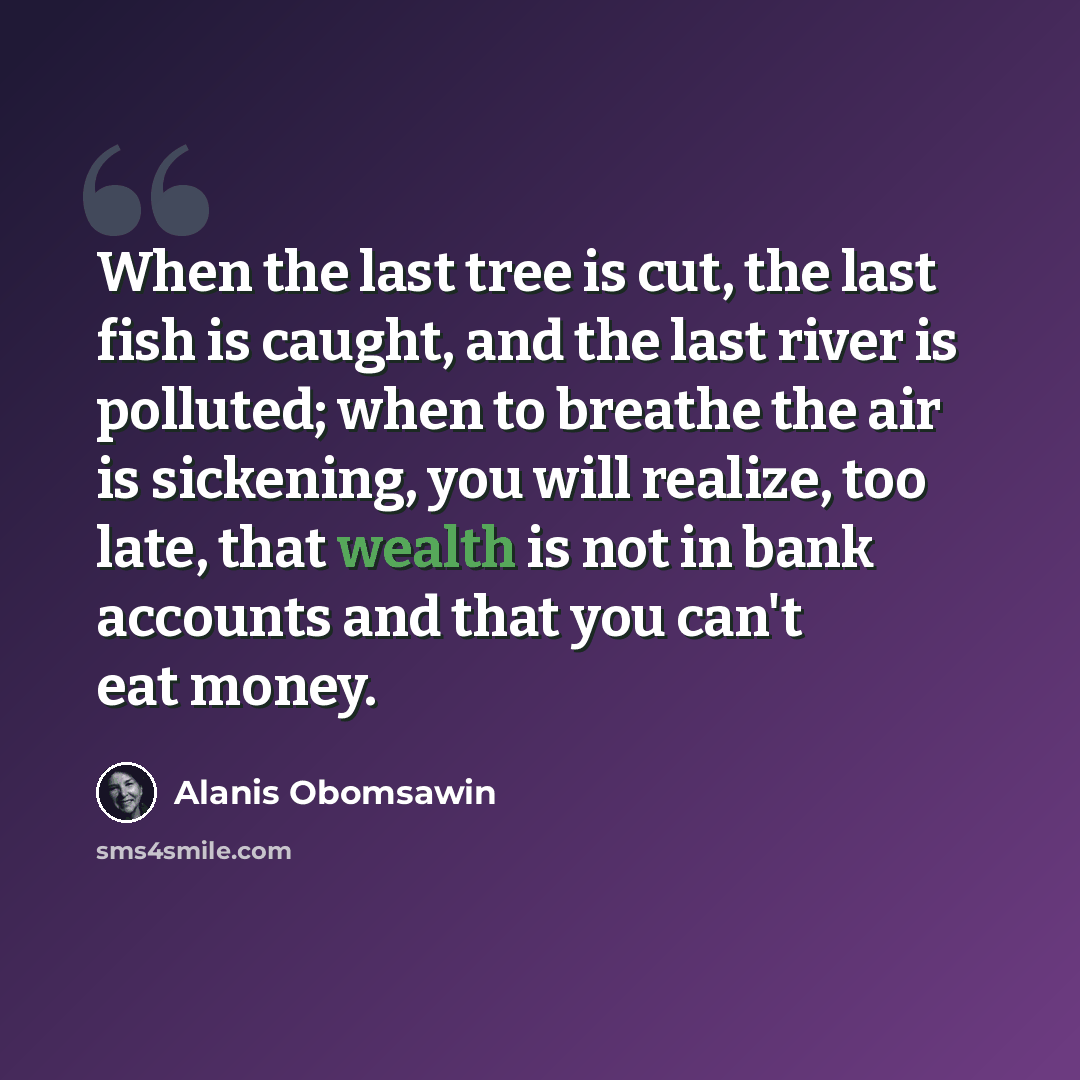 “When the last tree is cut, the last fish is caught, and the last river is polluted; when to breathe the air is sickening, you will realize, too late, that wealth is not in bank accounts and that you can't eat money.” quote by Alanis Obomsawin