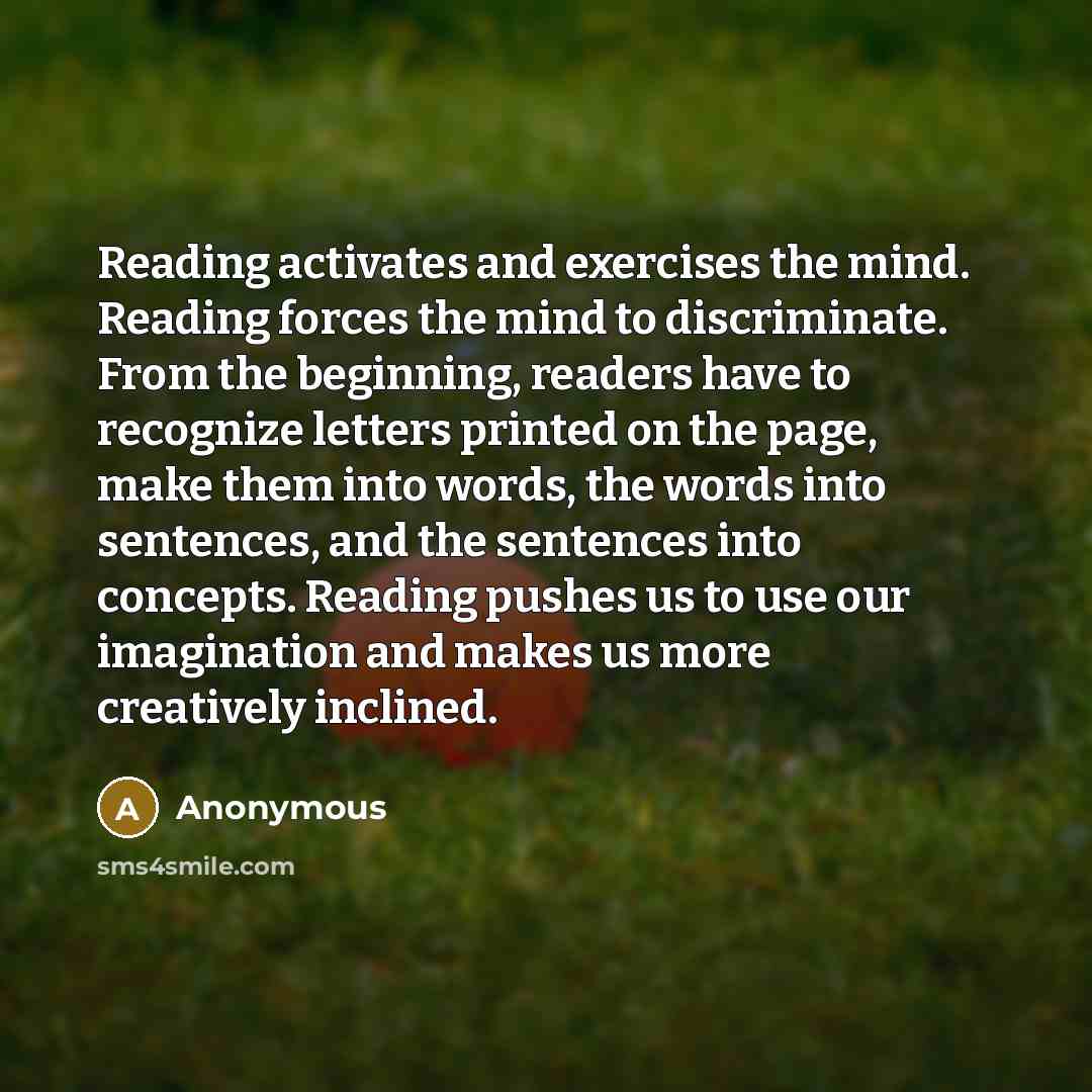“Reading activates and exercises the mind. Reading forces the mind to discriminate. From the beginning, readers have to recognize letters printed on the page, make them into words, the words into sentences, and the sentences into concepts. Reading pushes us to use our imagination and makes us more…” quote by Anonymous