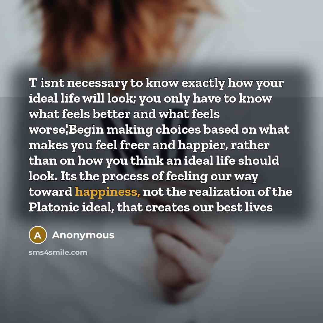 “T isnt necessary to know exactly how your ideal life will look; you only have to know what feels better and what feels worse¦Begin making choices based on what makes you feel freer and happier, rather than on how you think an ideal life should look. Its the process of feeling our way toward…” quote by Anonymous