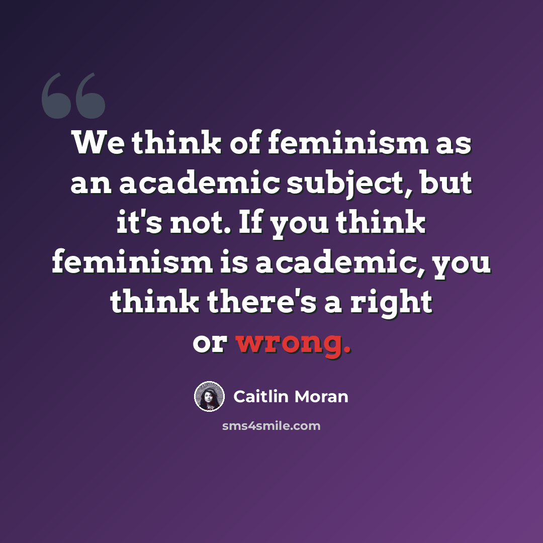 “We think of feminism as an academic subject, but it's not. If you think feminism is academic, you think there's a right or wrong.” quote by Caitlin Moran