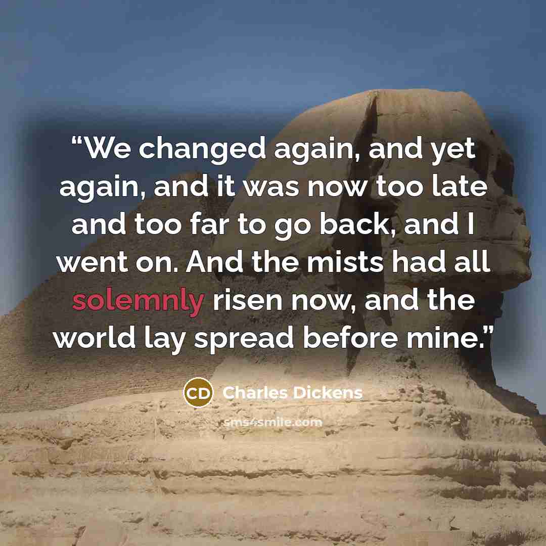 “We changed again, and yet again, and it was now too late and too far to go back, and I went on. And the mists had all solemnly risen now, and the world lay spread before mine.” quote by Charles Dickens