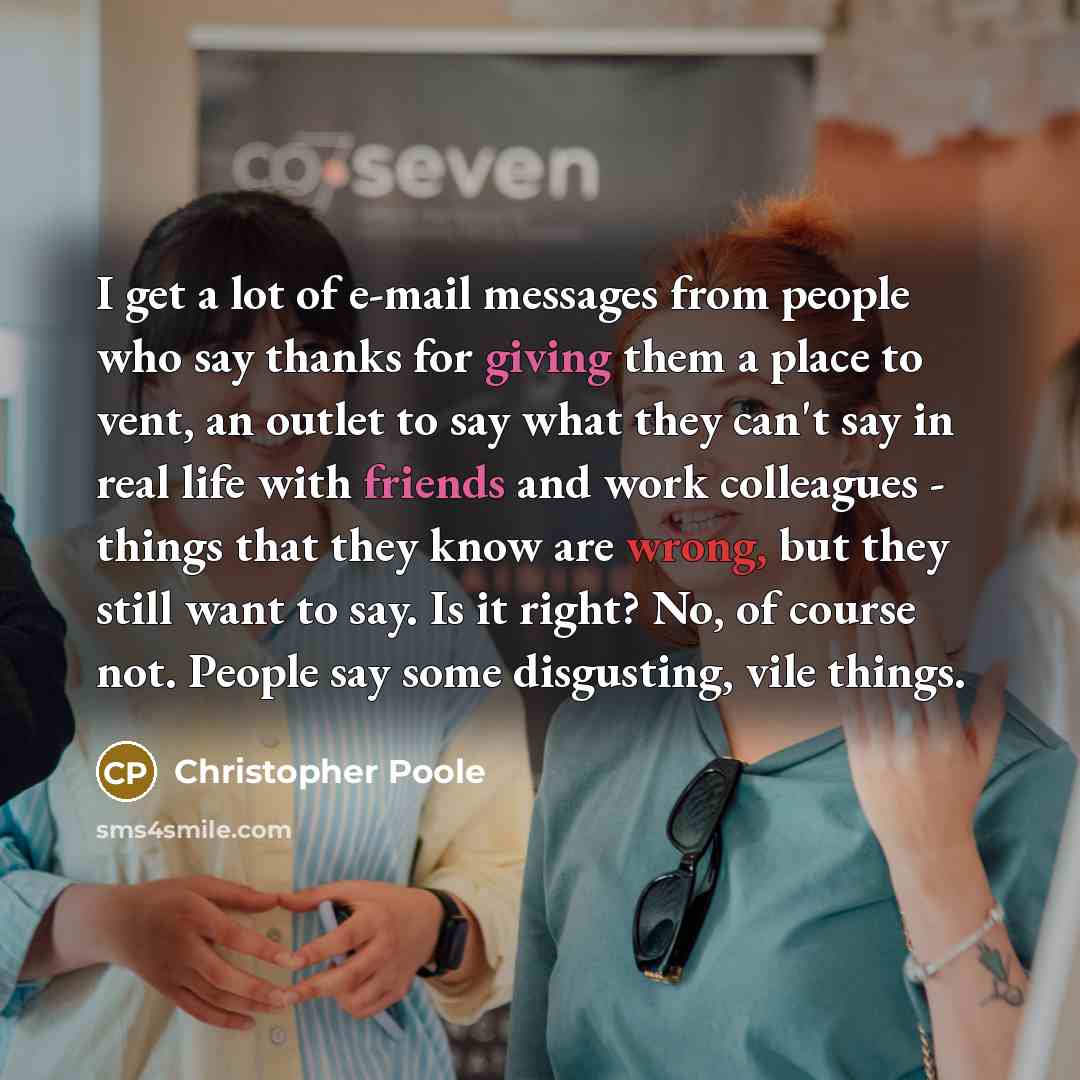 “I get a lot of e-mail messages from people who say thanks for giving them a place to vent, an outlet to say what they can't say in real life with friends and work colleagues - things that they know are wrong, but they still want to say. Is it right? No, of course not. People say some disgusting…” quote by Christopher Poole