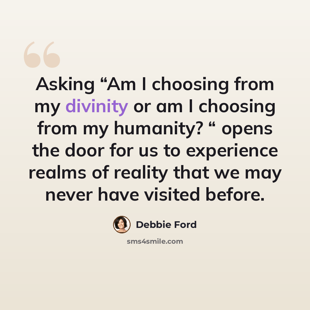 “Asking “Am I choosing from my divinity or am I choosing from my humanity? “ opens the door for us to experience realms of reality that we may never have visited before.” quote by Debbie Ford