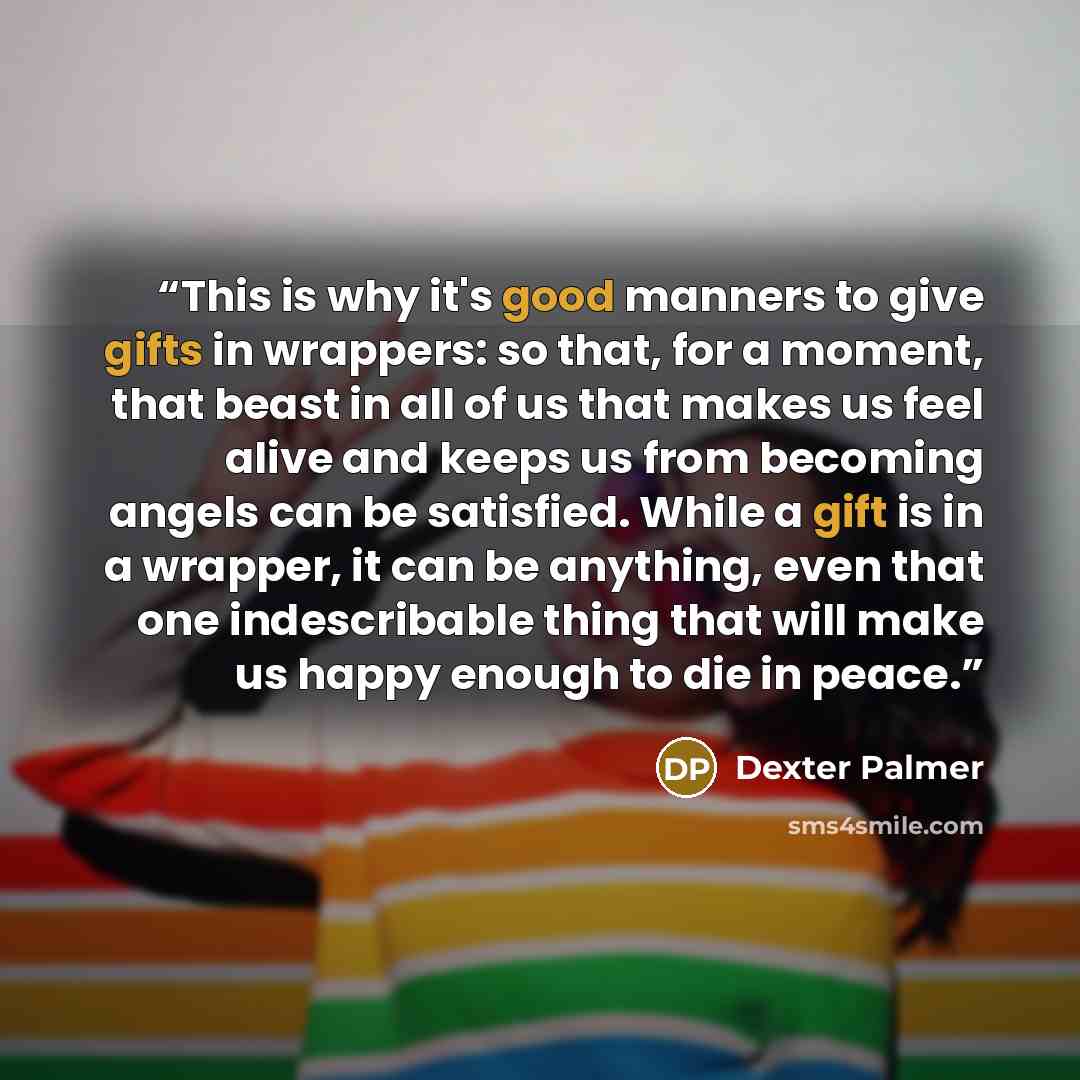 “This is why it's good manners to give gifts in wrappers: so that, for a moment, that beast in all of us that makes us feel alive and keeps us from becoming angels can be satisfied. While a gift is in a wrapper, it can be anything, even that one indescribable thing that will make us happy enough to…” quote by Dexter Palmer