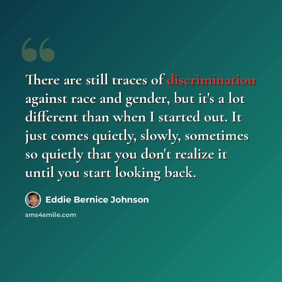 “There are still traces of discrimination against race and gender, but it's a lot different than when I started out. It just comes quietly, slowly, sometimes so quietly that you don't realize it until you start looking back.” quote by Eddie Bernice Johnson