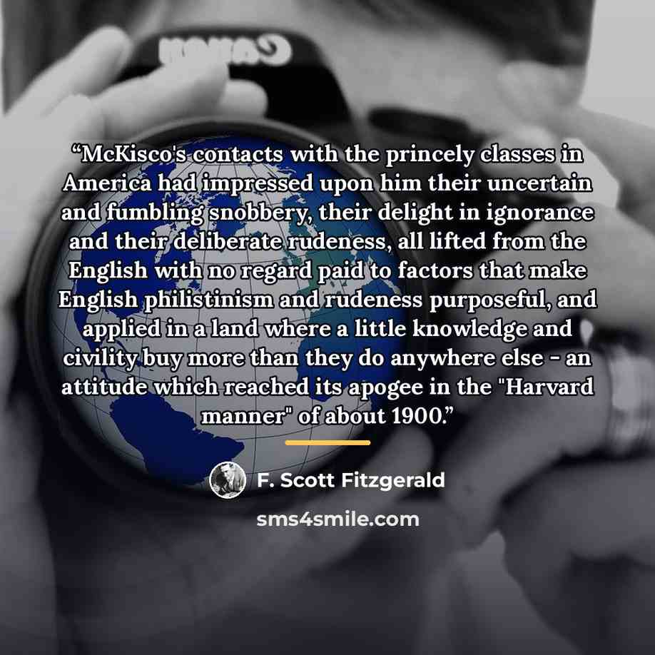 “McKisco's contacts with the princely classes in America had impressed upon him their uncertain and fumbling snobbery, their delight in ignorance and their deliberate rudeness, all lifted from the English with no regard paid to factors that make English philistinism and rudeness purposeful, and…” quote by F. Scott Fitzgerald