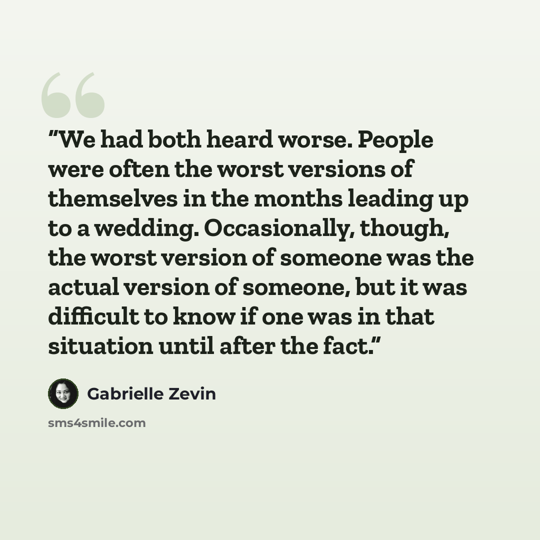 “We had both heard worse. People were often the worst versions of themselves in the months leading up to a wedding. Occasionally, though, the worst version of someone was the actual version of someone, but it was difficult to know if one was in that situation until after the fact.” quote by Gabrielle Zevin