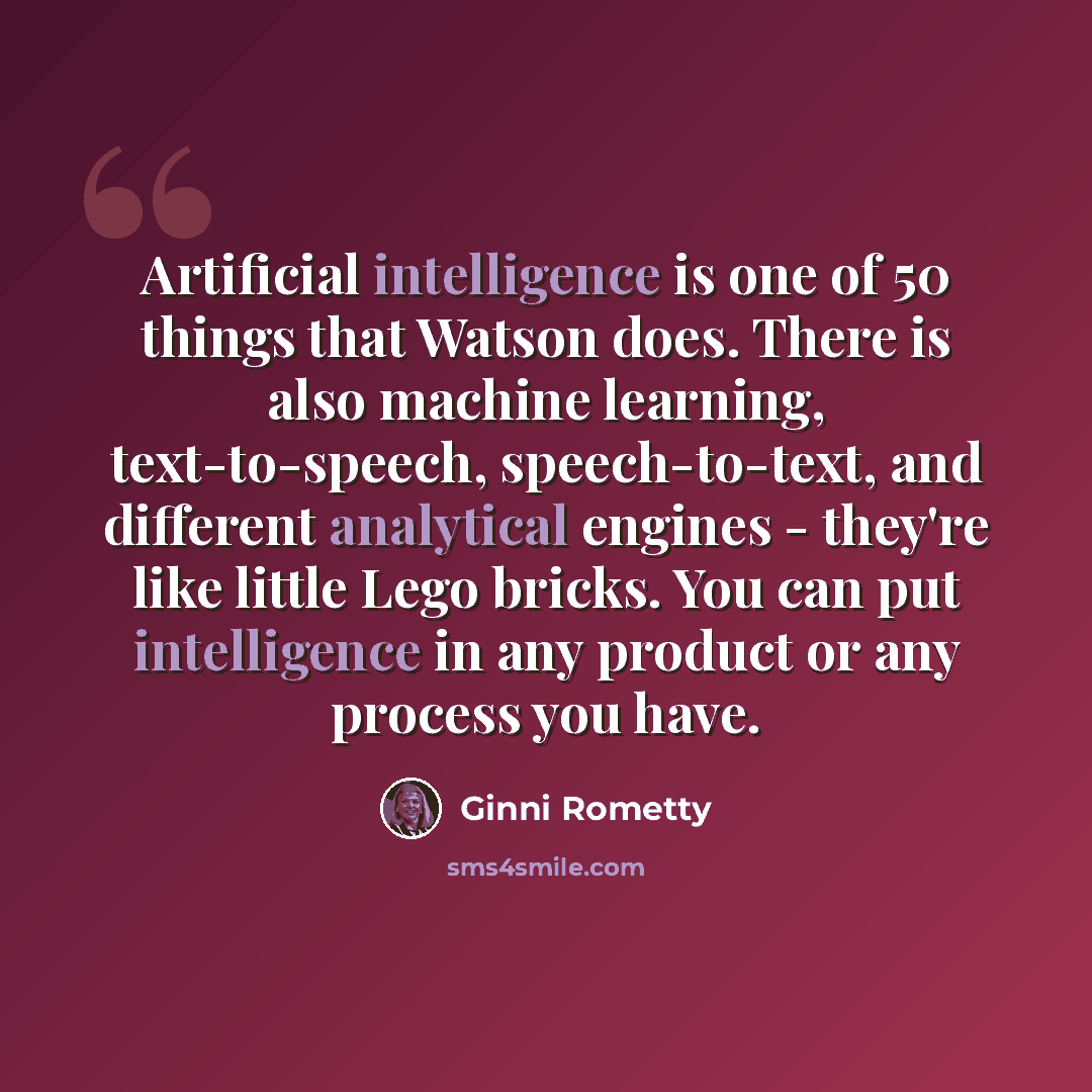 “Artificial intelligence is one of 50 things that Watson does. There is also machine learning, text-to-speech, speech-to-text, and different analytical engines - they're like little Lego bricks. You can put intelligence in any product or any process you have.” quote by Ginni Rometty