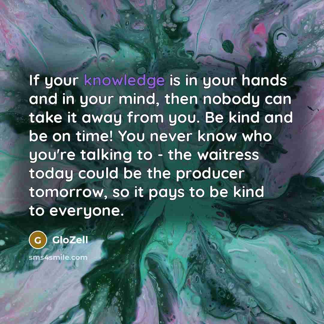 “If your knowledge is in your hands and in your mind, then nobody can take it away from you. Be kind and be on time! You never know who you're talking to - the waitress today could be the producer tomorrow, so it pays to be kind to everyone.” quote by GloZell