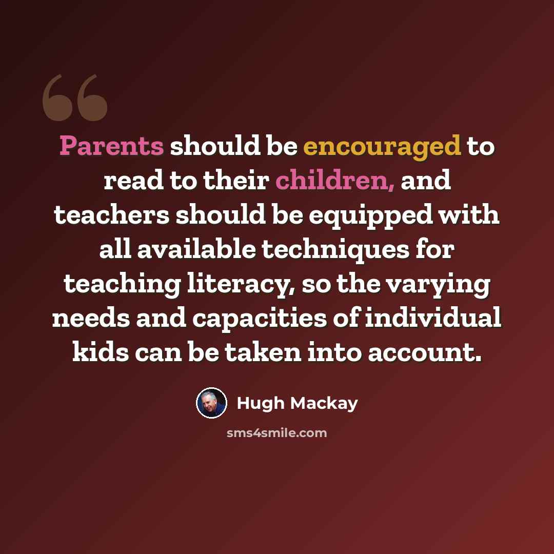“Parents should be encouraged to read to their children, and teachers should be equipped with all available techniques for teaching literacy, so the varying needs and capacities of individual kids can be taken into account.” quote by Hugh Mackay