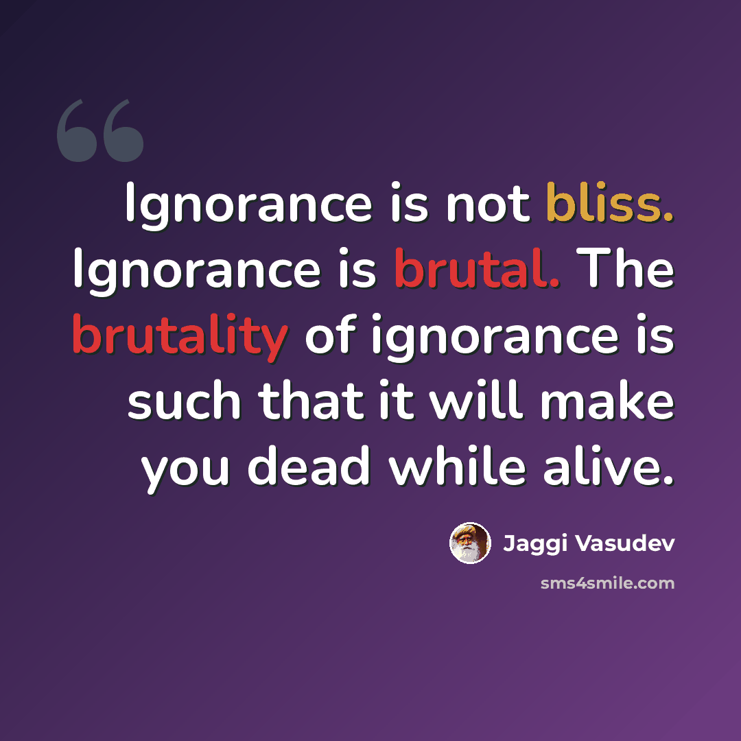 “Ignorance is not bliss. Ignorance is brutal. The brutality of ignorance is such that it will make you dead while alive.” quote by Jaggi Vasudev