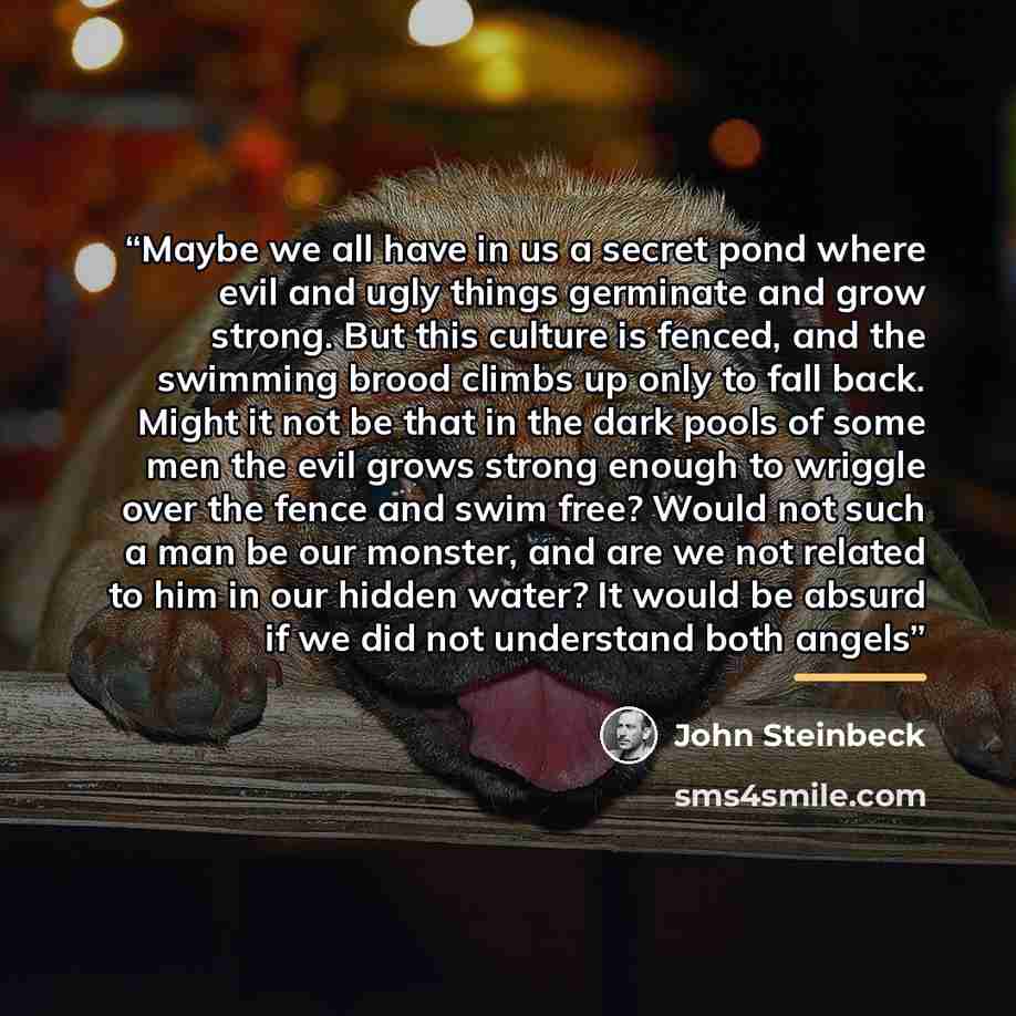 “Maybe we all have in us a secret pond where evil and ugly things germinate and grow strong. But this culture is fenced, and the swimming brood climbs up only to fall back. Might it not be that in the dark pools of some men the evil grows strong enough to wriggle over the fence and swim free? Would…” quote by John Steinbeck