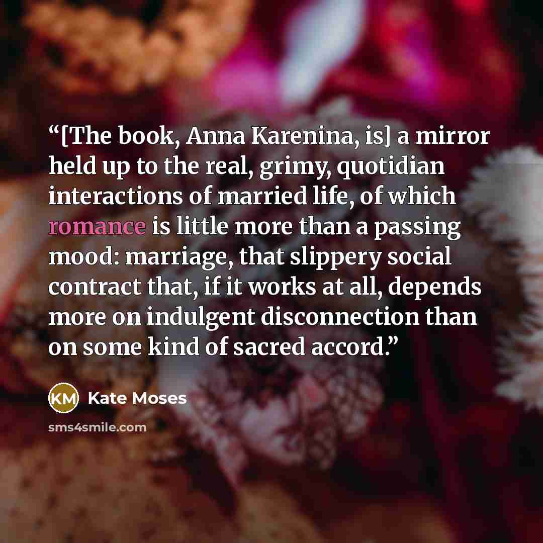 “[The book, Anna Karenina, is] a mirror held up to the real, grimy, quotidian interactions of married life, of which romance is little more than a passing mood: marriage, that slippery social contract that, if it works at all, depends more on indulgent disconnection than on some kind of sacred…” quote by Kate Moses