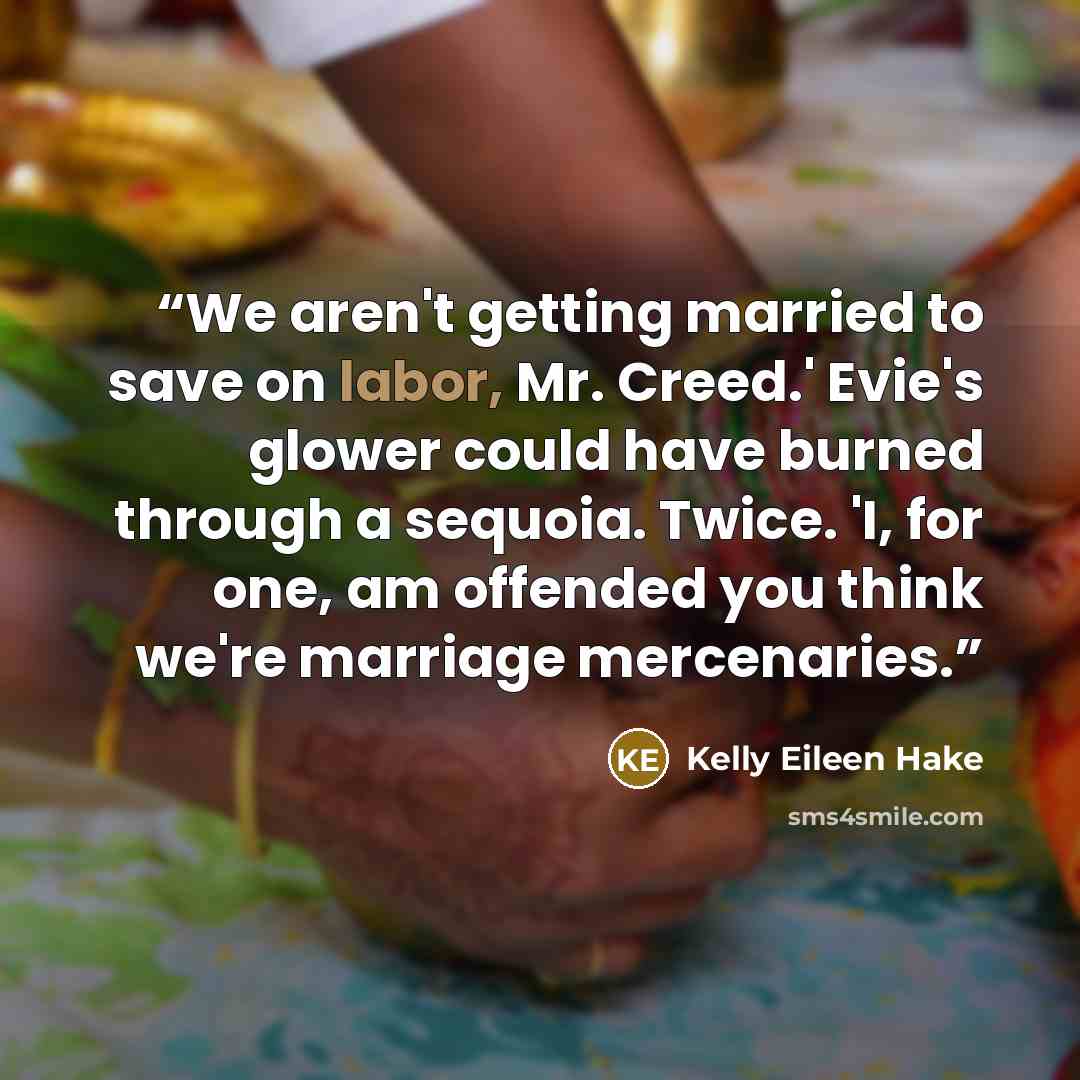 “We aren't getting married to save on labor, Mr. Creed.' Evie's glower could have burned through a sequoia. Twice. 'I, for one, am offended you think we're marriage mercenaries.” quote by Kelly Eileen Hake