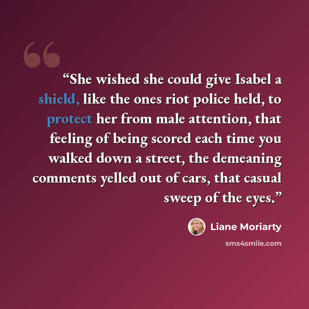 “She wished she could give Isabel a shield, like the ones riot police held, to protect her from male attention, that feeling of being scored each time you walked down a street, the demeaning comments yelled out of cars, that casual sweep of the eyes.” quote by Liane Moriarty
