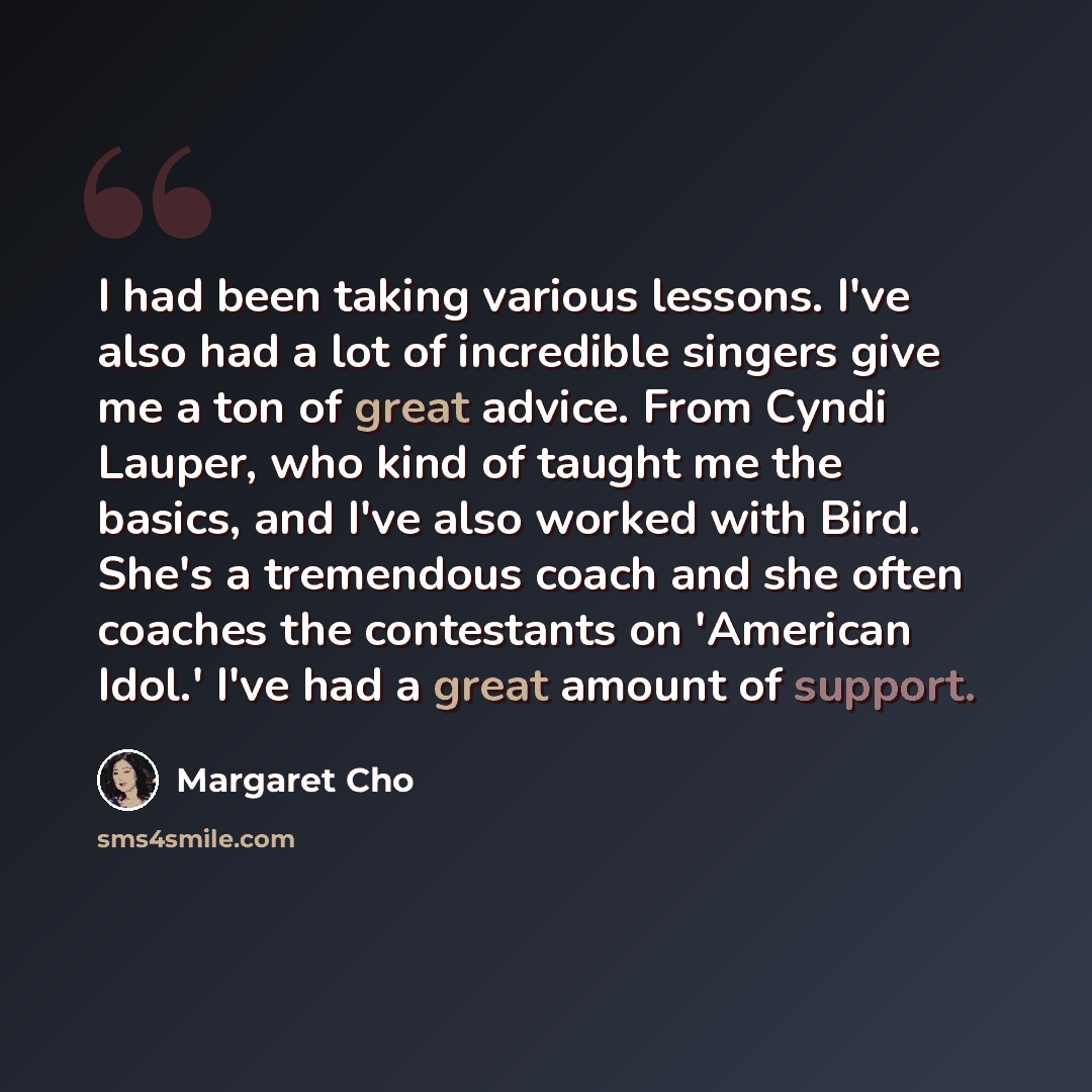 “I had been taking various lessons. I've also had a lot of incredible singers give me a ton of great advice. From Cyndi Lauper, who kind of taught me the basics, and I've also worked with Bird. She's a tremendous coach and she often coaches the contestants on 'American Idol.' I've had a great…” quote by Margaret Cho
