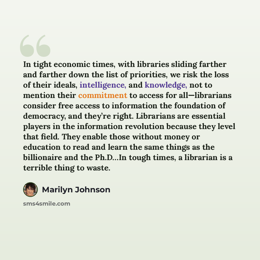 “In tight economic times, with libraries sliding farther and farther down the list of priorities, we risk the loss of their ideals, intelligence, and knowledge, not to mention their commitment to access for all—librarians consider free access to information the foundation of democracy, and they’re…” quote by Marilyn Johnson