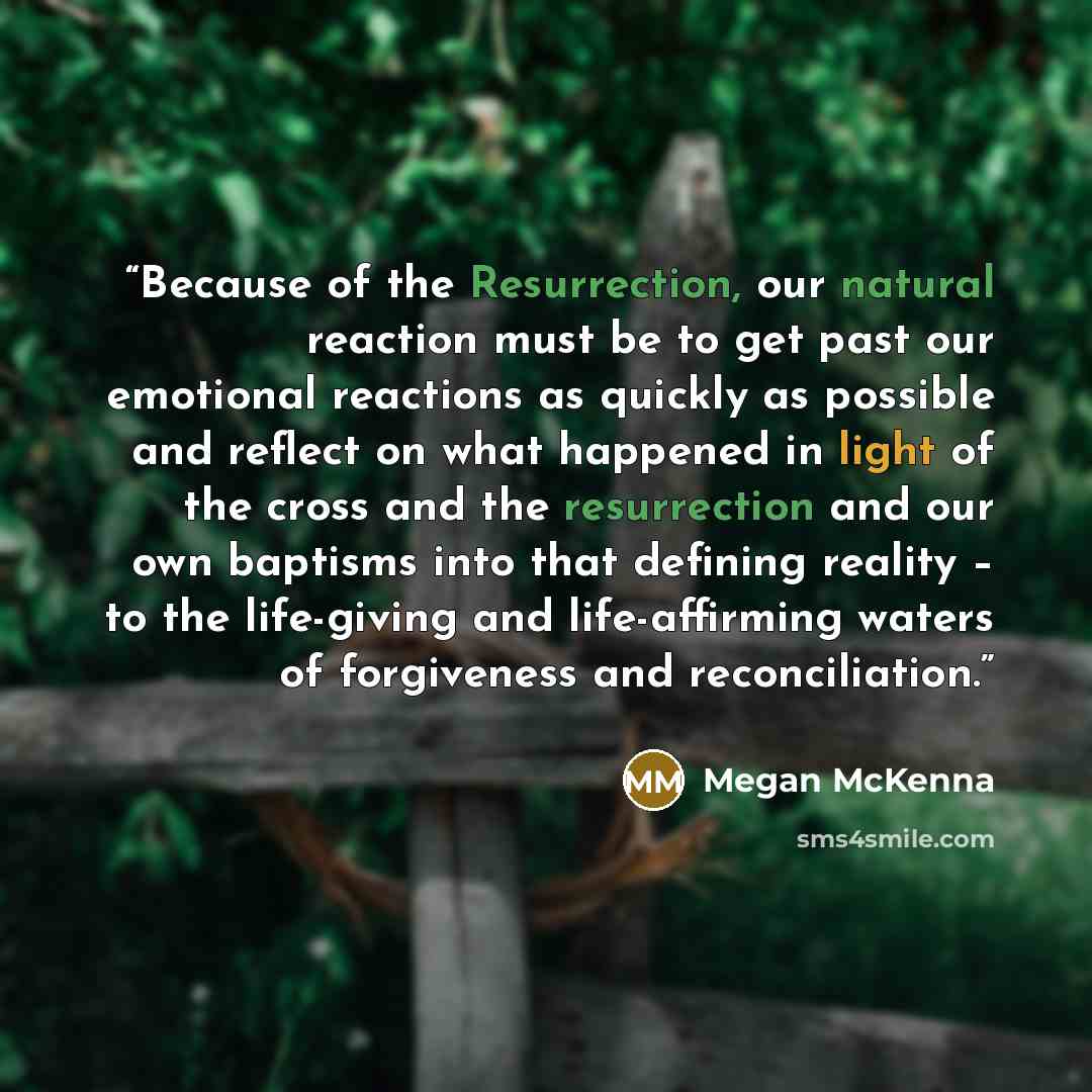“Because of the Resurrection, our natural reaction must be to get past our emotional reactions as quickly as possible and reflect on what happened in light of the cross and the resurrection and our own baptisms into that defining reality – to the life-giving and life-affirming waters of forgiveness…” quote by Megan McKenna