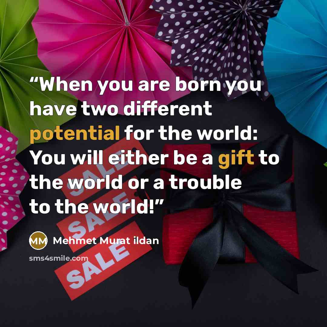 “When you are born you have two different potential for the world: You will either be a gift to the world or a trouble to the world!” quote by Mehmet Murat ildan